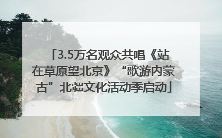 3.5万名观众共唱《站在草原望北京》“歌游内蒙古”北疆文化活动季启动