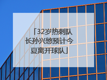 32岁热刺队长孙兴慜预计今夏离开球队