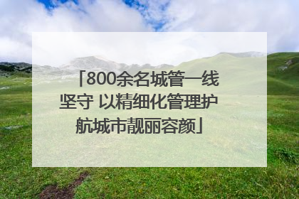 800余名城管一线坚守 以精细化管理护航城市靓丽容颜